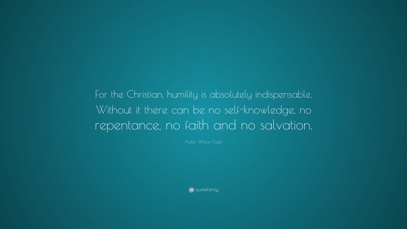 Aiden Wilson Tozer Quote: “For the Christian, humility is absolutely indispensable. Without it there can be no self-knowledge, no repentance, no faith and no salvation.”