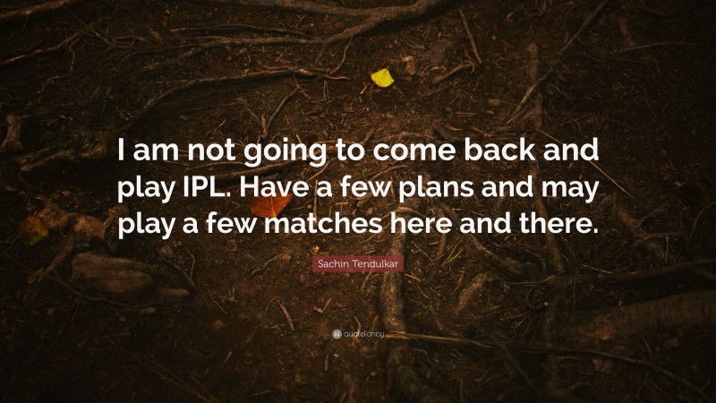 Sachin Tendulkar Quote: “I am not going to come back and play IPL. Have a few plans and may play a few matches here and there.”