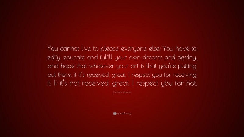 Octavia Spencer Quote: “You cannot live to please everyone else. You have to edify, educate and fulfill your own dreams and destiny, and hope that whatever your art is that you’re putting out there, if it’s received, great, I respect you for receiving it. If it’s not received, great, I respect you for not.”