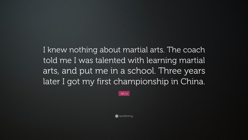 Jet Li Quote: “I knew nothing about martial arts. The coach told me I was talented with learning martial arts, and put me in a school. Three years later I got my first championship in China.”