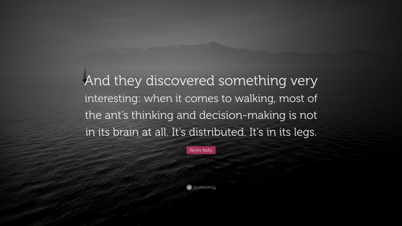 Kevin Kelly Quote: “And they discovered something very interesting: when it comes to walking, most of the ant’s thinking and decision-making is not in its brain at all. It’s distributed. It’s in its legs.”