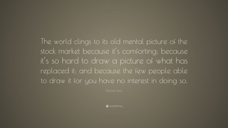 Michael Lewis Quote: “The world clings to its old mental picture of the stock market because it’s comforting; because it’s so hard to draw a picture of what has replaced it; and because the few people able to draw it for you have no interest in doing so.”