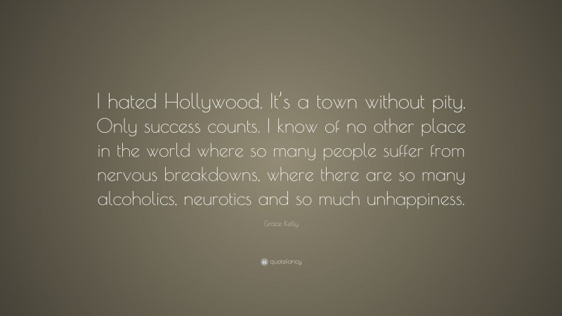 Grace Kelly Quote: “I hated Hollywood. It’s a town without pity. Only success counts. I know of no other place in the world where so many people suffer from nervous breakdowns, where there are so many alcoholics, neurotics and so much unhappiness.”