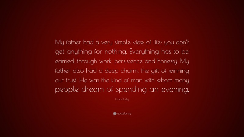 Grace Kelly Quote: “My father had a very simple view of life: you don’t get anything for nothing. Everything has to be earned, through work, persistence and honesty. My father also had a deep charm, the gift of winning our trust. He was the kind of man with whom many people dream of spending an evening.”