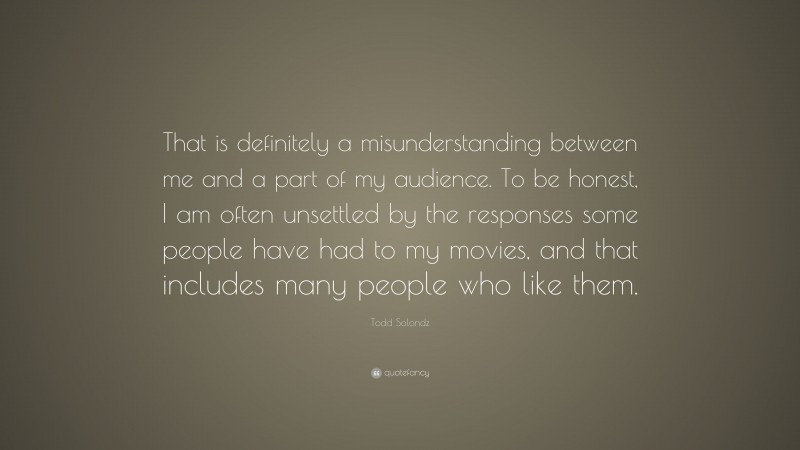 Todd Solondz Quote: “That is definitely a misunderstanding between me and a part of my audience. To be honest, I am often unsettled by the responses some people have had to my movies, and that includes many people who like them.”
