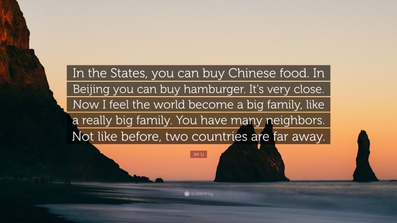 Jet Li Quote: “In the States, you can buy Chinese food. In Beijing you can buy hamburger. It’s very close. Now I feel the world become a big family, like a really big family. You have many neighbors. Not like before, two countries are far away.”