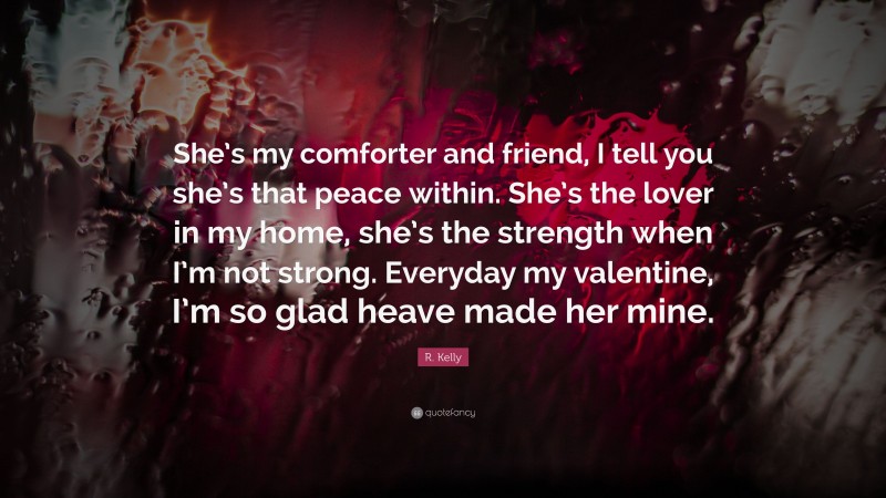 R. Kelly Quote: “She’s my comforter and friend, I tell you she’s that peace within. She’s the lover in my home, she’s the strength when I’m not strong. Everyday my valentine, I’m so glad heave made her mine.”