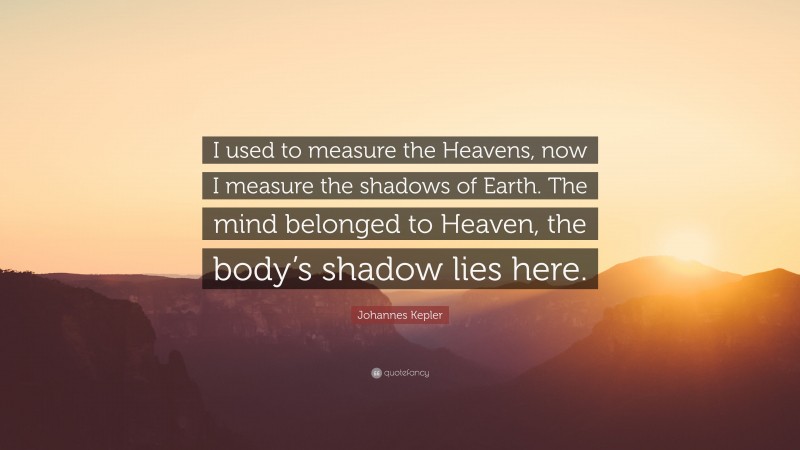 Johannes Kepler Quote: “I used to measure the Heavens, now I measure the shadows of Earth. The mind belonged to Heaven, the body’s shadow lies here.”