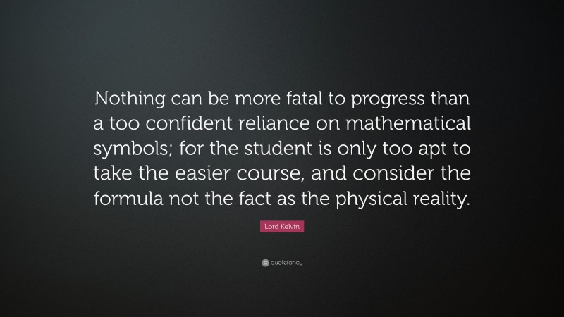 Lord Kelvin Quote: “Nothing can be more fatal to progress than a too confident reliance on mathematical symbols; for the student is only too apt to take the easier course, and consider the formula not the fact as the physical reality.”
