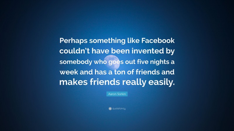 Aaron Sorkin Quote: “Perhaps something like Facebook couldn’t have been invented by somebody who goes out five nights a week and has a ton of friends and makes friends really easily.”