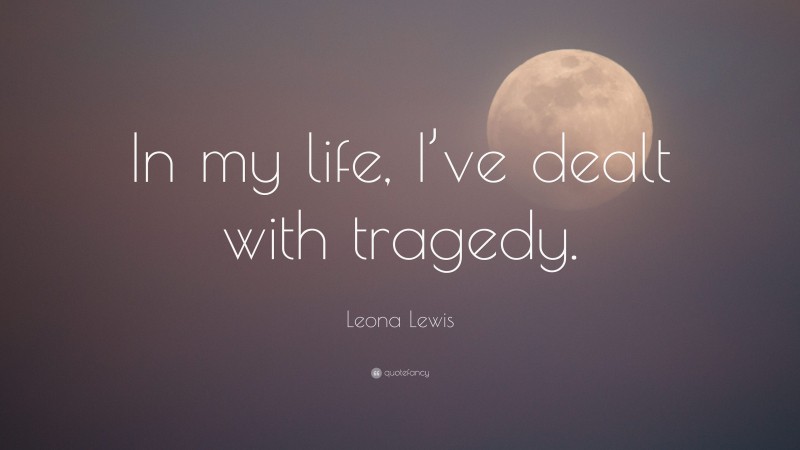 Leona Lewis Quote: “In my life, I’ve dealt with tragedy.”