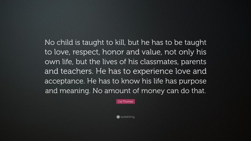 Cal Thomas Quote: “No child is taught to kill, but he has to be taught to love, respect, honor and value, not only his own life, but the lives of his classmates, parents and teachers. He has to experience love and acceptance. He has to know his life has purpose and meaning. No amount of money can do that.”