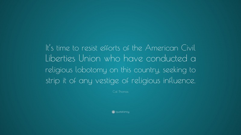 Cal Thomas Quote: “It’s time to resist efforts of the American Civil Liberties Union who have conducted a religious lobotomy on this country, seeking to strip it of any vestige of religious influence.”