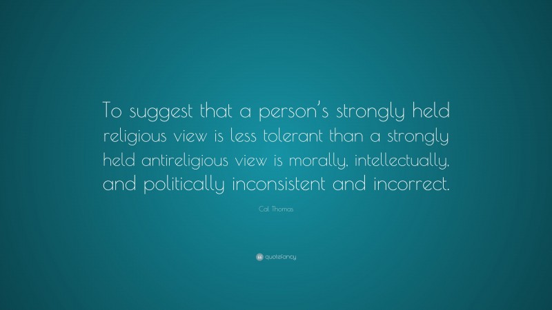 Cal Thomas Quote: “To suggest that a person’s strongly held religious view is less tolerant than a strongly held antireligious view is morally, intellectually, and politically inconsistent and incorrect.”