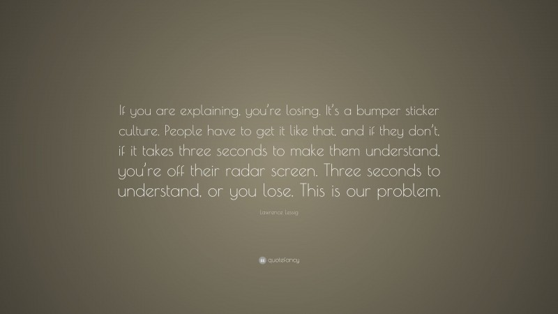 Lawrence Lessig Quote: “If you are explaining, you’re losing. It’s a bumper sticker culture. People have to get it like that, and if they don’t, if it takes three seconds to make them understand, you’re off their radar screen. Three seconds to understand, or you lose. This is our problem.”