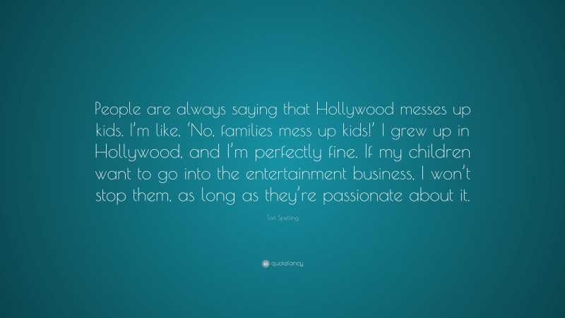 Tori Spelling Quote: “People are always saying that Hollywood messes up kids. I’m like, ‘No, families mess up kids!’ I grew up in Hollywood, and I’m perfectly fine. If my children want to go into the entertainment business, I won’t stop them, as long as they’re passionate about it.”