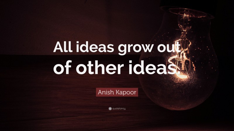 Anish Kapoor Quote: “All ideas grow out of other ideas.”