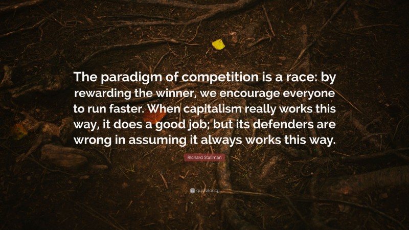 Richard Stallman Quote: “The paradigm of competition is a race: by rewarding the winner, we encourage everyone to run faster. When capitalism really works this way, it does a good job; but its defenders are wrong in assuming it always works this way.”