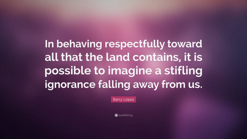 Barry López Quote: “In behaving respectfully toward all that the land contains, it is possible to imagine a stifling ignorance falling away from us.”