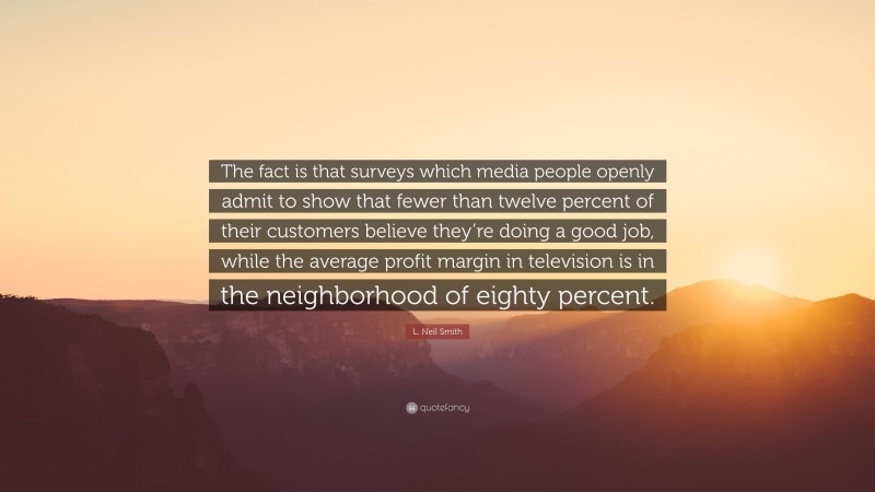 L. Neil Smith Quote: “The fact is that surveys which media people openly admit to show that fewer than twelve percent of their customers believe they’re doing a good job, while the average profit margin in television is in the neighborhood of eighty percent.”