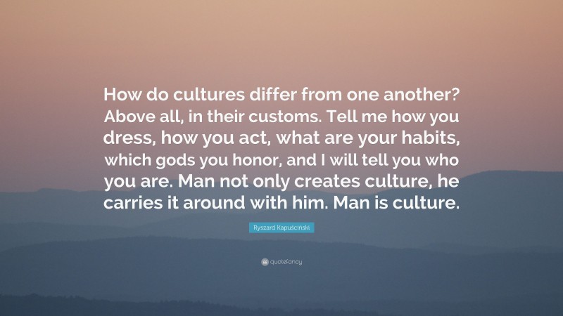 Ryszard Kapuściński Quote: “How do cultures differ from one another? Above all, in their customs. Tell me how you dress, how you act, what are your habits, which gods you honor, and I will tell you who you are. Man not only creates culture, he carries it around with him. Man is culture.”