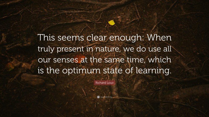 Richard Louv Quote: “This seems clear enough: When truly present in nature, we do use all our senses at the same time, which is the optimum state of learning.”