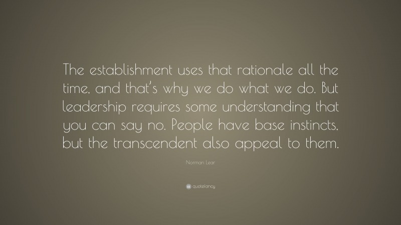 Norman Lear Quote: “The establishment uses that rationale all the time, and that’s why we do what we do. But leadership requires some understanding that you can say no. People have base instincts, but the transcendent also appeal to them.”