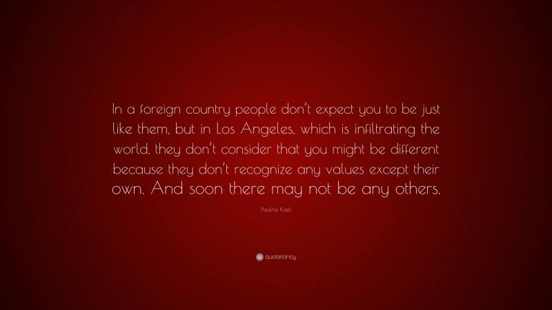Pauline Kael Quote: “In a foreign country people don’t expect you to be just like them, but in Los Angeles, which is infiltrating the world, they don’t consider that you might be different because they don’t recognize any values except their own. And soon there may not be any others.”