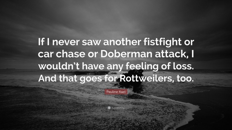Pauline Kael Quote: “If I never saw another fistfight or car chase or Doberman attack, I wouldn’t have any feeling of loss. And that goes for Rottweilers, too.”