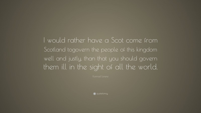 Konrad Lorenz Quote: “I would rather have a Scot come from Scotland togovern the people of this kingdom well and justly, than that you should govern them ill in the sight of all the world.”