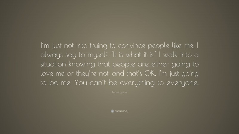 NeNe Leakes Quote: “I’m just not into trying to convince people like me. I always say to myself, ‘It is what it is.’ I walk into a situation knowing that people are either going to love me or they’re not, and that’s OK. I’m just going to be me. You can’t be everything to everyone.”