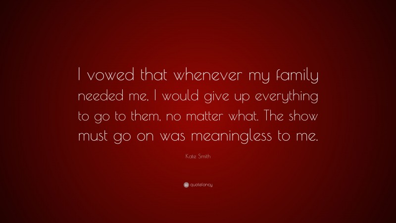 Kate Smith Quote: “I vowed that whenever my family needed me, I would give up everything to go to them, no matter what. The show must go on was meaningless to me.”