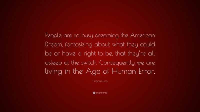 Florence King Quote: “People are so busy dreaming the American Dream, fantasizing about what they could be or have a right to be, that they’re all asleep at the switch. Consequently we are living in the Age of Human Error.”