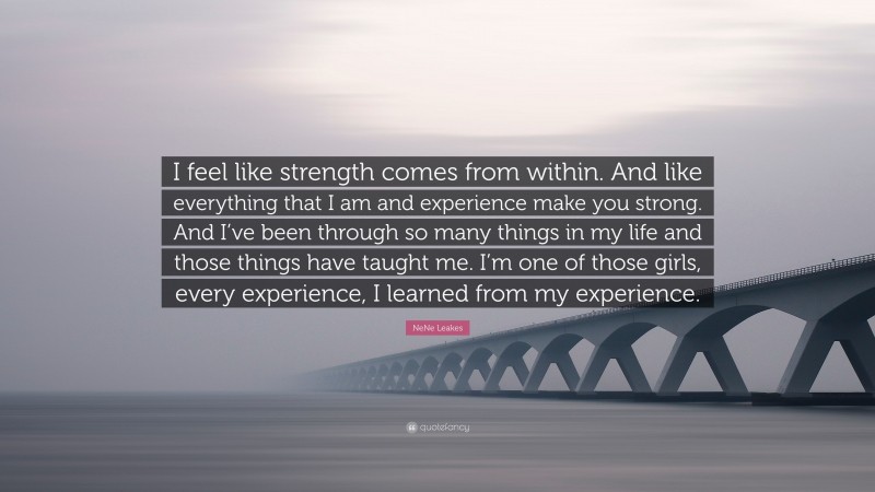 NeNe Leakes Quote: “I feel like strength comes from within. And like everything that I am and experience make you strong. And I’ve been through so many things in my life and those things have taught me. I’m one of those girls, every experience, I learned from my experience.”