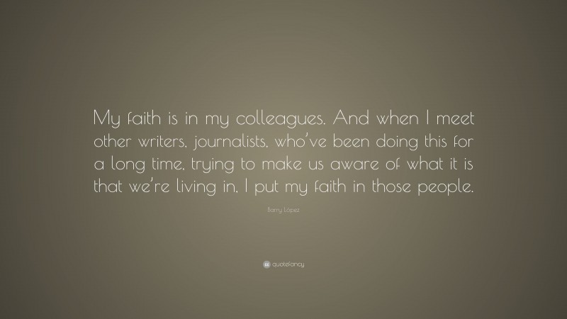 Barry López Quote: “My faith is in my colleagues. And when I meet other writers, journalists, who’ve been doing this for a long time, trying to make us aware of what it is that we’re living in, I put my faith in those people.”