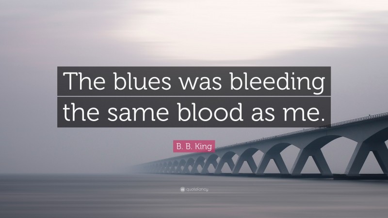 B. B. King Quote: “The blues was bleeding the same blood as me.”