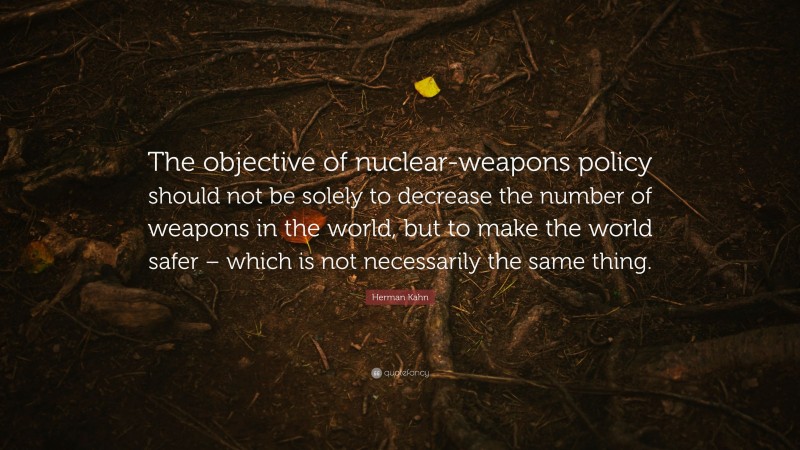 Herman Kahn Quote: “The objective of nuclear-weapons policy should not be solely to decrease the number of weapons in the world, but to make the world safer – which is not necessarily the same thing.”