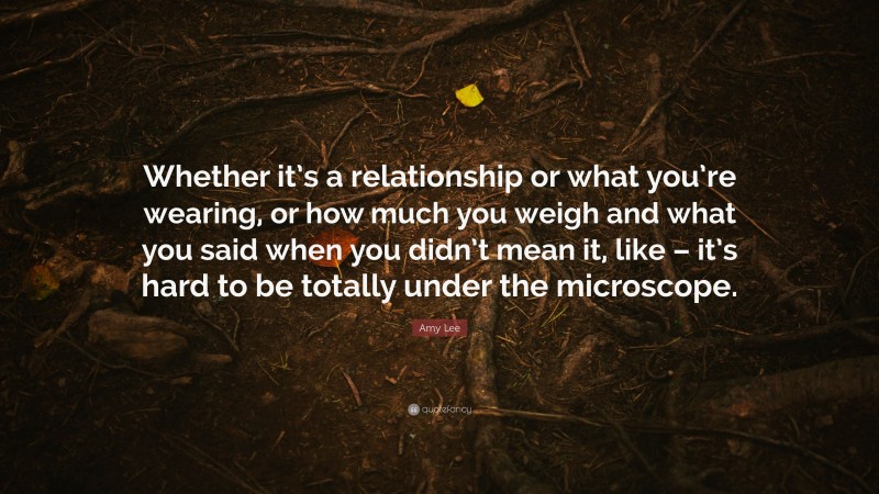 Amy Lee Quote: “Whether it’s a relationship or what you’re wearing, or how much you weigh and what you said when you didn’t mean it, like – it’s hard to be totally under the microscope.”