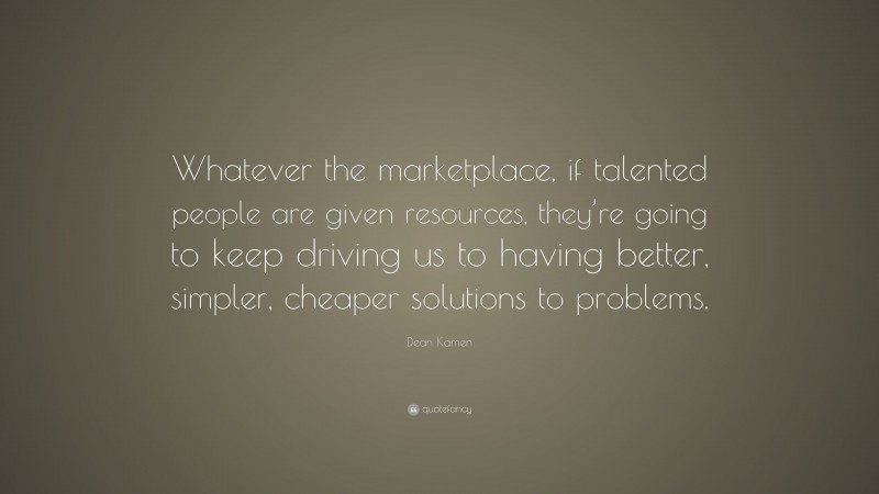 Dean Kamen Quote: “Whatever the marketplace, if talented people are given resources, they’re going to keep driving us to having better, simpler, cheaper solutions to problems.”