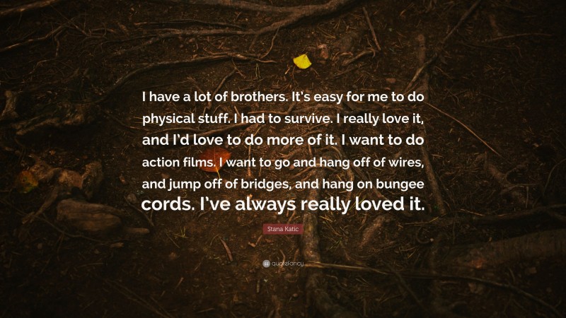 Stana Katic Quote: “I have a lot of brothers. It’s easy for me to do physical stuff. I had to survive. I really love it, and I’d love to do more of it. I want to do action films. I want to go and hang off of wires, and jump off of bridges, and hang on bungee cords. I’ve always really loved it.”