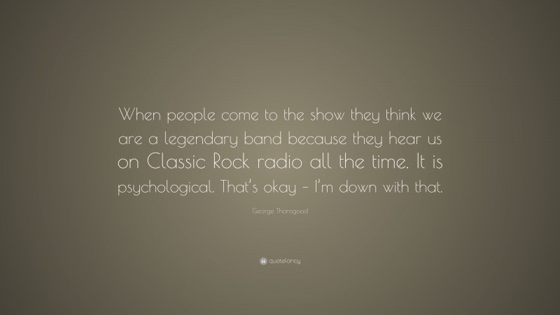 George Thorogood Quote: “When people come to the show they think we are a legendary band because they hear us on Classic Rock radio all the time. It is psychological. That’s okay – I’m down with that.”