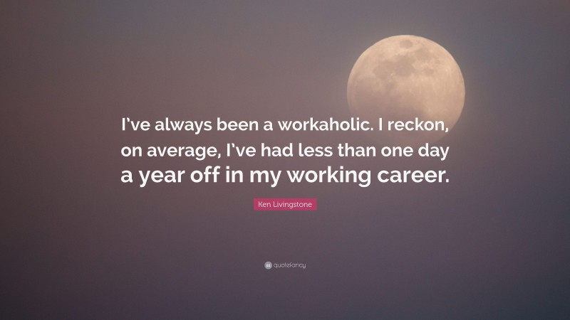 Ken Livingstone Quote: “I’ve always been a workaholic. I reckon, on average, I’ve had less than one day a year off in my working career.”