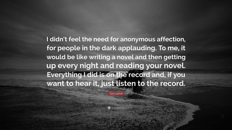 Tom Lehrer Quote: “I didn’t feel the need for anonymous affection, for people in the dark applauding. To me, it would be like writing a novel and then getting up every night and reading your novel. Everything I did is on the record and, if you want to hear it, just listen to the record.”