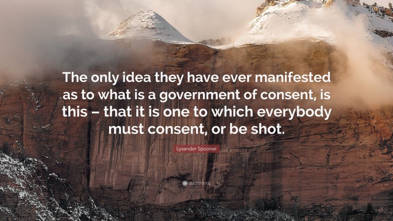 Lysander Spooner Quote: “The only idea they have ever manifested as to what is a government of consent, is this – that it is one to which everybody must consent, or be shot.”