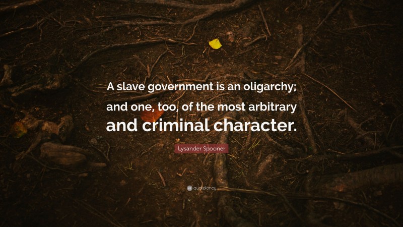 Lysander Spooner Quote: “A slave government is an oligarchy; and one, too, of the most arbitrary and criminal character.”