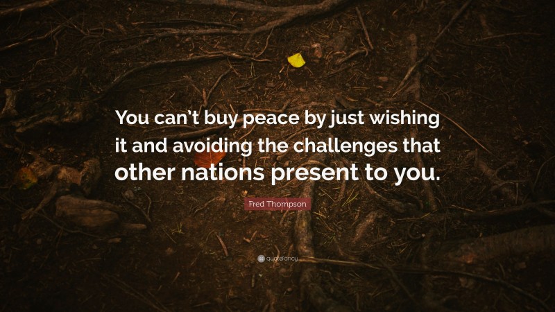 Fred Thompson Quote: “You can’t buy peace by just wishing it and avoiding the challenges that other nations present to you.”