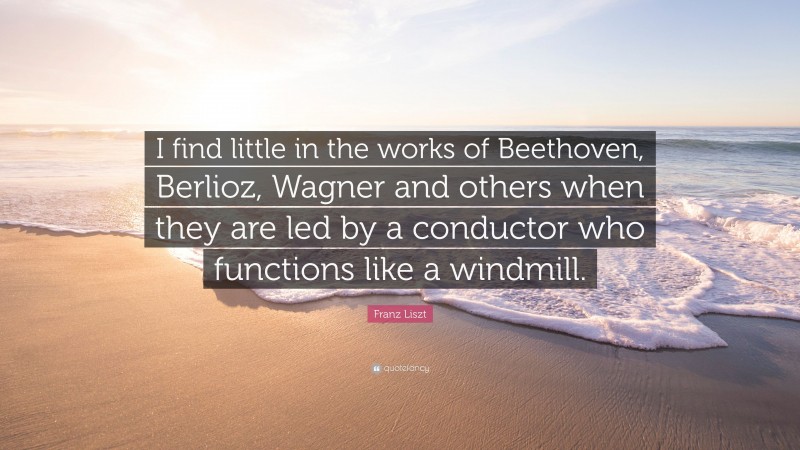 Franz Liszt Quote: “I find little in the works of Beethoven, Berlioz, Wagner and others when they are led by a conductor who functions like a windmill.”