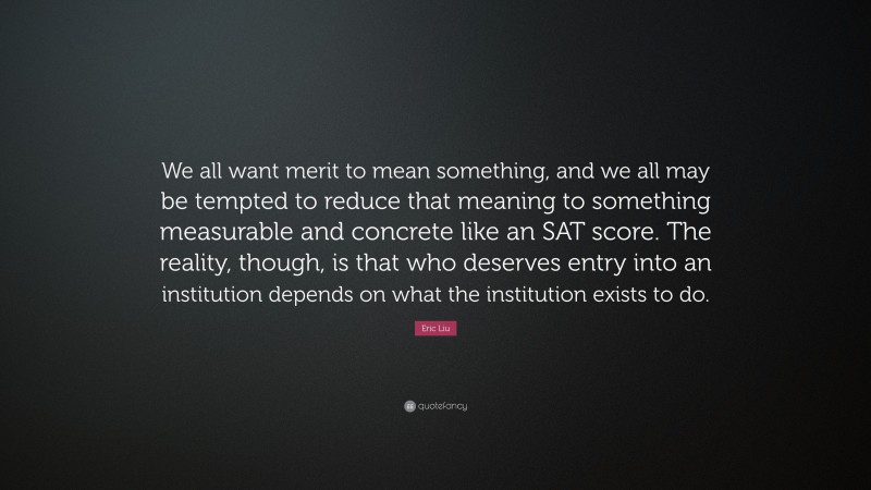 Eric Liu Quote: “We all want merit to mean something, and we all may be tempted to reduce that meaning to something measurable and concrete like an SAT score. The reality, though, is that who deserves entry into an institution depends on what the institution exists to do.”