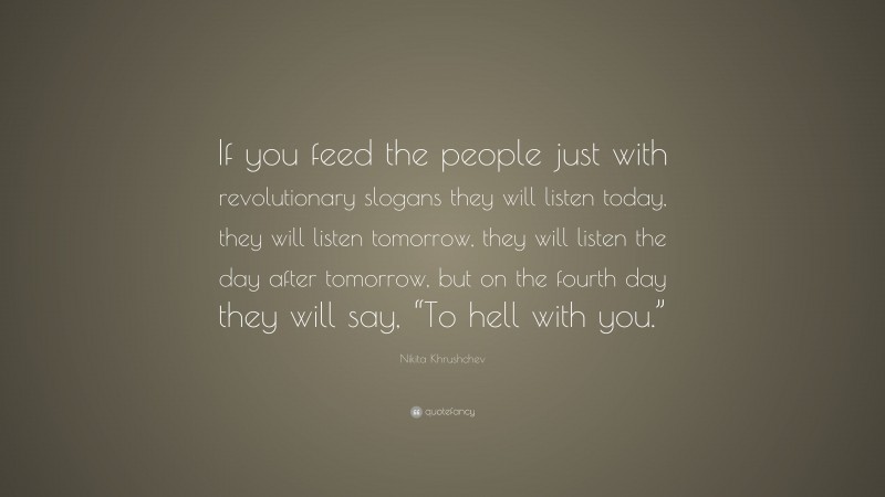 Nikita Khrushchev Quote: “If you feed the people just with revolutionary slogans they will listen today, they will listen tomorrow, they will listen the day after tomorrow, but on the fourth day they will say, “To hell with you.””