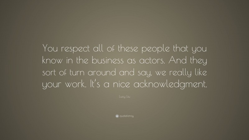 Lucy Liu Quote: “You respect all of these people that you know in the business as actors. And they sort of turn around and say, we really like your work. It’s a nice acknowledgment.”